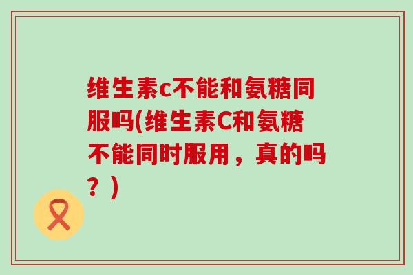维生素c不能和氨糖同服吗(维生素C和氨糖不能同时服用,真的吗?) 维生素c不能和氨糖同服吗(维生素C和氨糖不能同时服用,真的吗?)