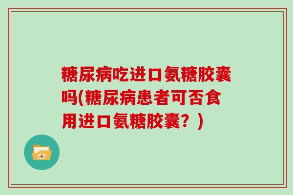 吃进口氨糖胶囊吗(患者可否食用进口氨糖胶囊?) 吃进口氨糖胶囊吗(患者可否食用进口氨糖胶囊?)