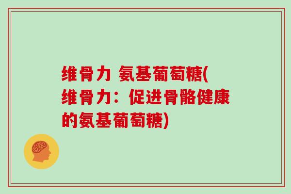 维骨力 氨基葡萄糖(维骨力:促进骨骼健康的氨基葡萄糖) 维骨力 氨基葡萄糖(维骨力:促进骨骼健康的氨基葡萄糖)