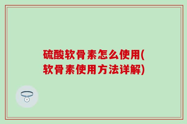 硫酸软骨素怎么使用(软骨素使用方法详解)