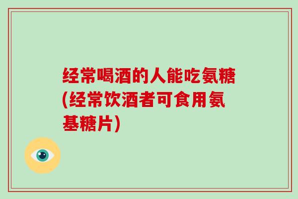 经常喝酒的人能吃氨糖(经常饮酒者可食用氨基糖片) 经常喝酒的人能吃氨糖(经常饮酒者可食用氨基糖片)