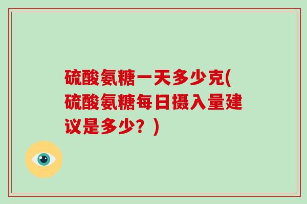 硫酸氨糖一天多少克(硫酸氨糖每日摄入量建议是多少？)