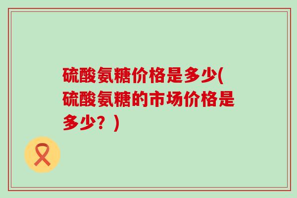 硫酸氨糖价格是多少(硫酸氨糖的市场价格是多少？)