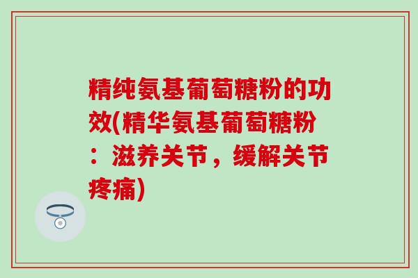 精纯氨基葡萄糖粉的功效(精华氨基葡萄糖粉：滋养关节，缓解关节)