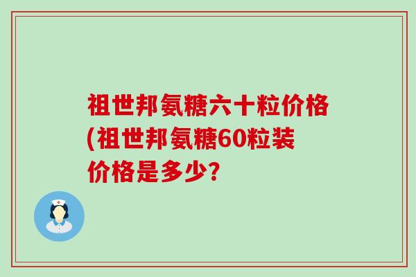 祖世邦氨糖六十粒价格(祖世邦氨糖60粒装价格是多少? 祖世邦氨糖六十粒价格(祖世邦氨糖60粒装价格是多少?