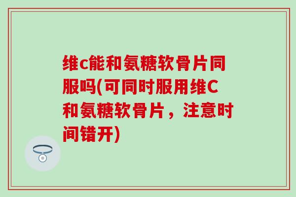 维c能和氨糖软骨片同服吗(可同时服用维C和氨糖软骨片,注意时间错开) 维c能和氨糖软骨片同服吗(可同时服用维C和氨糖软骨片,注意时间错开)