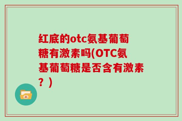 红底的otc氨基葡萄糖有激素吗(OTC氨基葡萄糖是否含有激素?) 红底的otc氨基葡萄糖有激素吗(OTC氨基葡萄糖是否含有激素?)