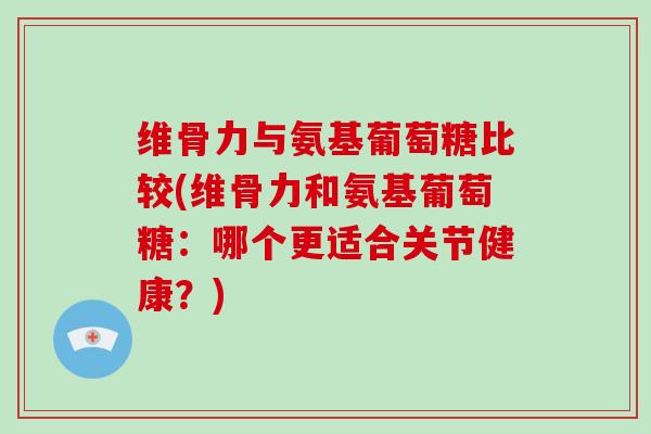 维骨力与氨基葡萄糖比较(维骨力和氨基葡萄糖：哪个更适合关节健康？)