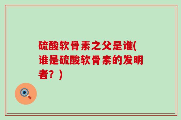 硫酸软骨素之父是谁(谁是硫酸软骨素的发明者?) 硫酸软骨素之父是谁(谁是硫酸软骨素的发明者?)