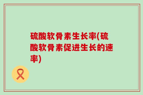 硫酸软骨素生长率(硫酸软骨素促进生长的速率) 硫酸软骨素生长率(硫酸软骨素促进生长的速率)