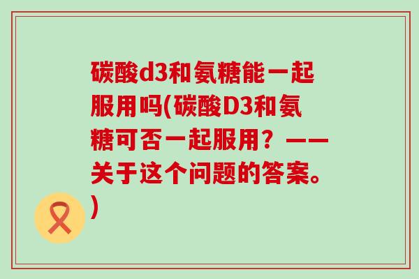 碳酸d3和氨糖能一起服用吗(碳酸D3和氨糖可否一起服用?——关于这个问题的答案。) 碳酸d3和氨糖能一起服用吗(碳酸D3和氨糖可否一起服用?——关于这个问题的答案。)