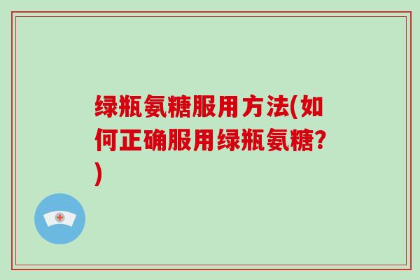 绿瓶氨糖服用方法(如何正确服用绿瓶氨糖?) 绿瓶氨糖服用方法(如何正确服用绿瓶氨糖?)