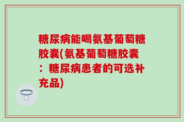 能喝氨基葡萄糖胶囊(氨基葡萄糖胶囊:患者的可选补充品) 能喝氨基葡萄糖胶囊(氨基葡萄糖胶囊:患者的可选补充品)