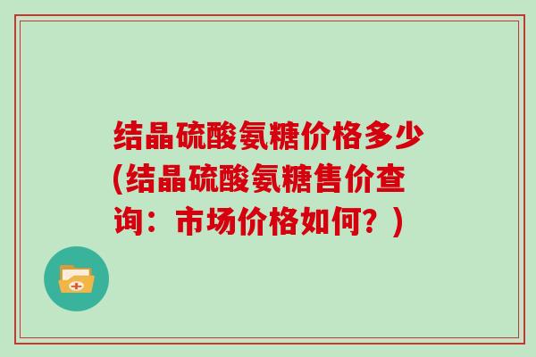 结晶硫酸氨糖价格多少(结晶硫酸氨糖售价查询:市场价格如何?) 结晶硫酸氨糖价格多少(结晶硫酸氨糖售价查询:市场价格如何?)