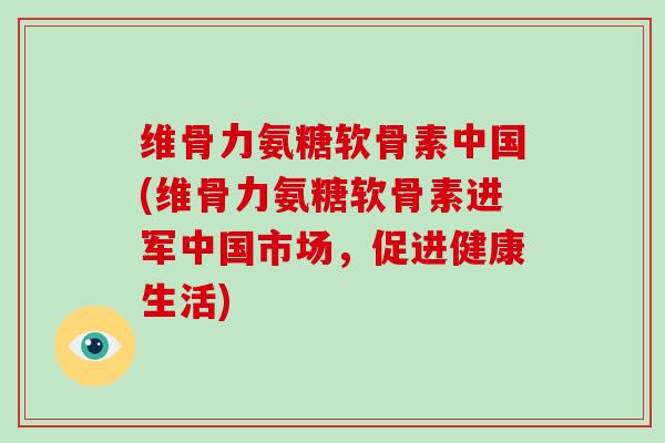 维骨力氨糖软骨素中国(维骨力氨糖软骨素进军中国市场，促进健康生活)