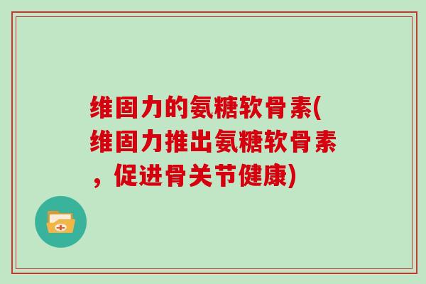 维固力的氨糖软骨素(维固力推出氨糖软骨素，促进骨关节健康)