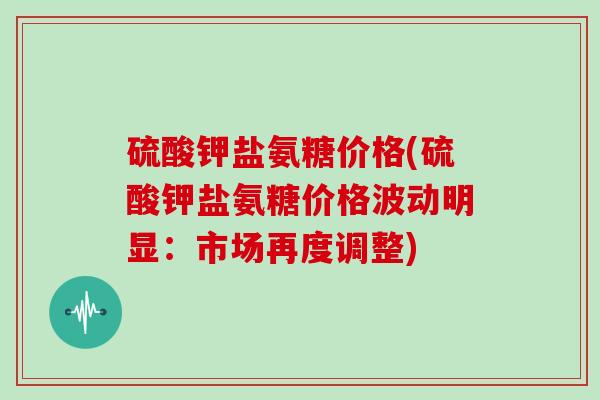 硫酸钾盐氨糖价格(硫酸钾盐氨糖价格波动明显:市场再度调整) 硫酸钾盐氨糖价格(硫酸钾盐氨糖价格波动明显:市场再度调整)
