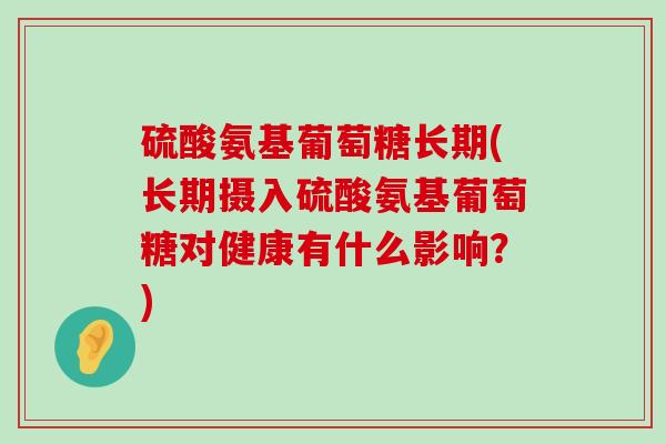 硫酸氨基葡萄糖长期(长期摄入硫酸氨基葡萄糖对健康有什么影响?) 硫酸氨基葡萄糖长期(长期摄入硫酸氨基葡萄糖对健康有什么影响?)