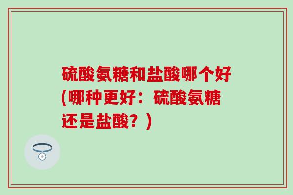 硫酸氨糖和盐酸哪个好(哪种更好:硫酸氨糖还是盐酸?) 硫酸氨糖和盐酸哪个好(哪种更好:硫酸氨糖还是盐酸?)