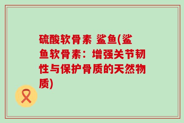 硫酸软骨素 鲨鱼(鲨鱼软骨素:增强关节韧性与保护骨质的天然物质) 硫酸软骨素 鲨鱼(鲨鱼软骨素:增强关节韧性与保护骨质的天然物质)