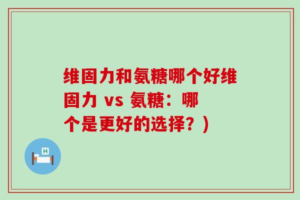 维固力和氨糖哪个好维固力 vs 氨糖:哪个是更好的选择?) 维固力和氨糖哪个好维固力 vs 氨糖:哪个是更好的选择?)