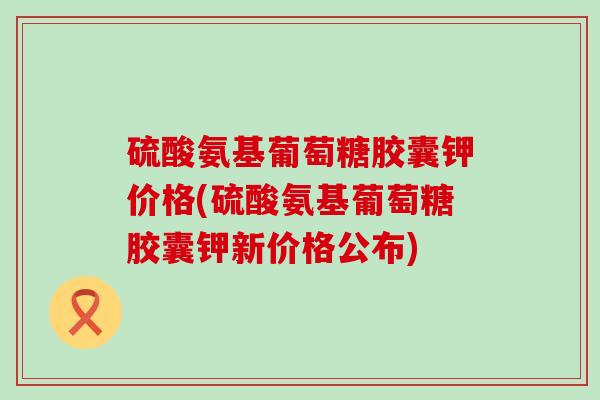 硫酸氨基葡萄糖胶囊钾价格(硫酸氨基葡萄糖胶囊钾新价格公布)