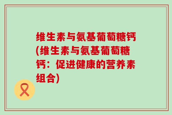 维生素与氨基葡萄糖钙(维生素与氨基葡萄糖钙:促进健康的营养素组合) 维生素与氨基葡萄糖钙(维生素与氨基葡萄糖钙:促进健康的营养素组合)