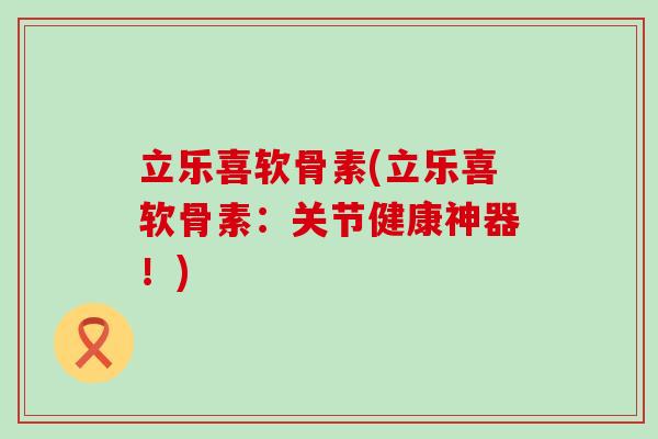 立乐喜软骨素(立乐喜软骨素:关节健康神器!) 立乐喜软骨素(立乐喜软骨素:关节健康神器!)