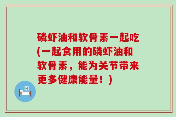 磷虾油和软骨素一起吃(一起食用的磷虾油和软骨素，能为关节带来更多健康能量！)