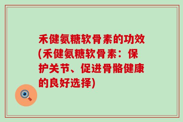 禾健氨糖软骨素的功效(禾健氨糖软骨素：保护关节、促进骨骼健康的良好选择)