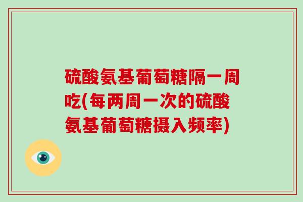 硫酸氨基葡萄糖隔一周吃(每两周一次的硫酸氨基葡萄糖摄入频率)