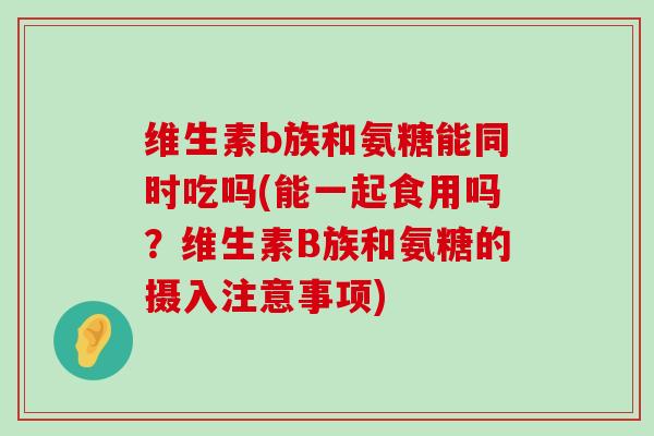维生素b族和氨糖能同时吃吗(能一起食用吗？维生素B族和氨糖的摄入注意事项)