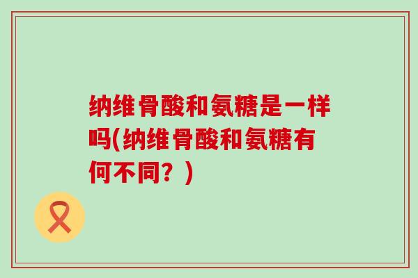 纳维骨酸和氨糖是一样吗(纳维骨酸和氨糖有何不同?) 纳维骨酸和氨糖是一样吗(纳维骨酸和氨糖有何不同?)