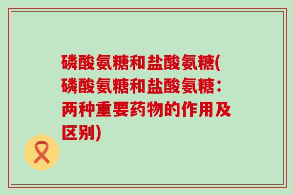 磷酸氨糖和盐酸氨糖(磷酸氨糖和盐酸氨糖:两种重要的作用及区别) 磷酸氨糖和盐酸氨糖(磷酸氨糖和盐酸氨糖:两种重要的作用及区别)