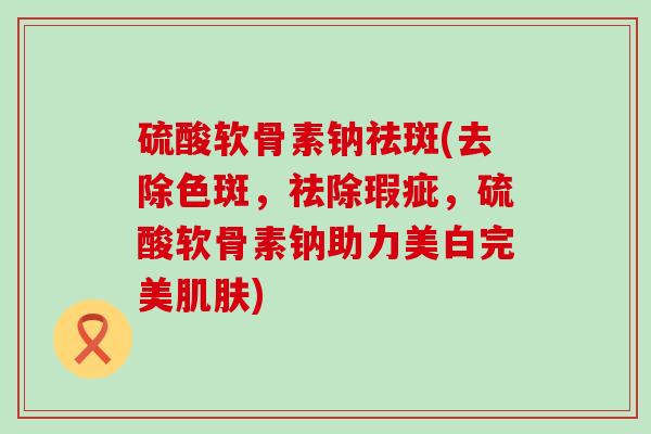 硫酸软骨素钠祛斑(去除色斑,祛除瑕疵,硫酸软骨素钠助力美白完美) 硫酸软骨素钠祛斑(去除色斑,祛除瑕疵,硫酸软骨素钠助力美白完美)