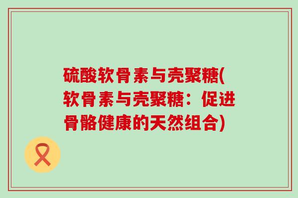 硫酸软骨素与壳聚糖(软骨素与壳聚糖:促进骨骼健康的天然组合) 硫酸软骨素与壳聚糖(软骨素与壳聚糖:促进骨骼健康的天然组合)