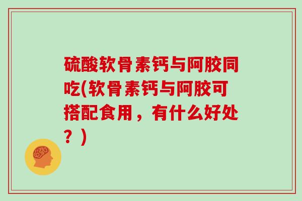 硫酸软骨素钙与阿胶同吃(软骨素钙与阿胶可搭配食用,有什么好处?) 硫酸软骨素钙与阿胶同吃(软骨素钙与阿胶可搭配食用,有什么好处?)