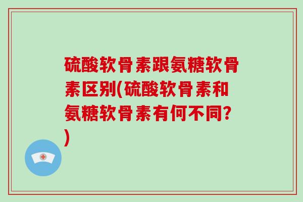 硫酸软骨素跟氨糖软骨素区别(硫酸软骨素和氨糖软骨素有何不同?) 硫酸软骨素跟氨糖软骨素区别(硫酸软骨素和氨糖软骨素有何不同?)