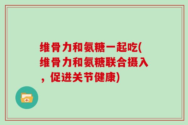维骨力和氨糖一起吃(维骨力和氨糖联合摄入，促进关节健康)