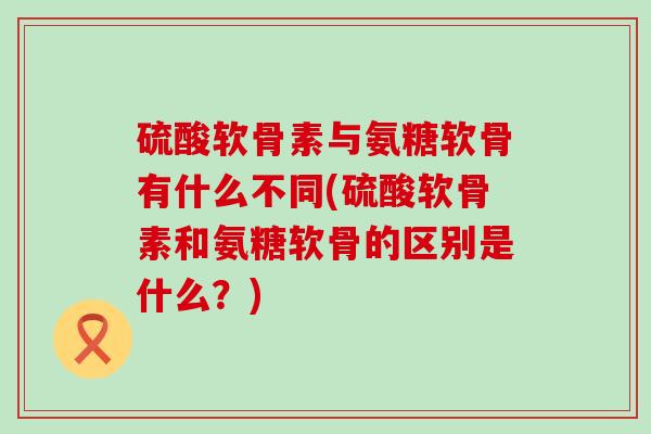 硫酸软骨素与氨糖软骨有什么不同(硫酸软骨素和氨糖软骨的区别是什么？)