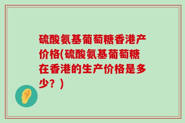 硫酸氨基葡萄糖香港产价格(硫酸氨基葡萄糖在香港的生产价格是多少？)