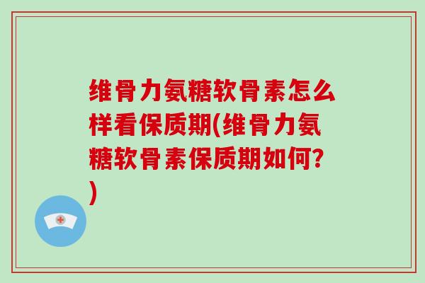 维骨力氨糖软骨素怎么样看保质期(维骨力氨糖软骨素保质期如何？)