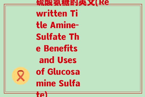 硫酸氨糖的英文(Rewritten Title Amine-Sulfate The Benefits and Uses of Glucosamine Sulfate) 硫酸氨糖的英文(Rewritten Title Amine-Sulfate The Benefits and Uses of Glucosamine Sulfate)