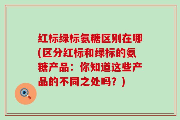 红标绿标氨糖区别在哪(区分红标和绿标的氨糖产品:你知道这些产品的不同之处吗?) 红标绿标氨糖区别在哪(区分红标和绿标的氨糖产品:你知道这些产品的不同之处吗?)