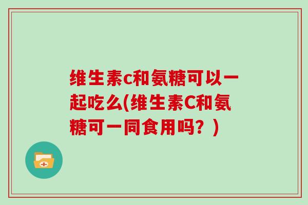 维生素c和氨糖可以一起吃么(维生素C和氨糖可一同食用吗?) 维生素c和氨糖可以一起吃么(维生素C和氨糖可一同食用吗?)