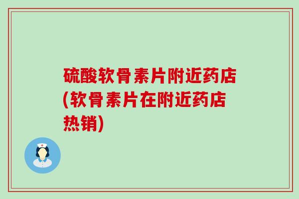 硫酸软骨素片附近药店(软骨素片在附近药店热销)