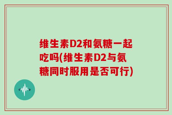 维生素D2和氨糖一起吃吗(维生素D2与氨糖同时服用是否可行) 维生素D2和氨糖一起吃吗(维生素D2与氨糖同时服用是否可行)