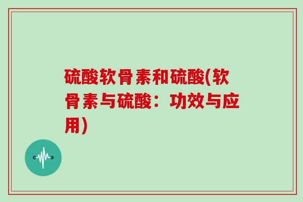 硫酸软骨素和硫酸(软骨素与硫酸:功效与应用) 硫酸软骨素和硫酸(软骨素与硫酸:功效与应用)