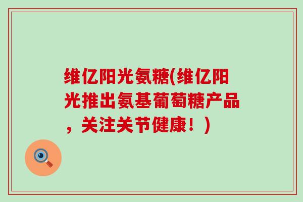 维亿阳光氨糖(维亿阳光推出氨基葡萄糖产品,关注关节健康!) 维亿阳光氨糖(维亿阳光推出氨基葡萄糖产品,关注关节健康!)