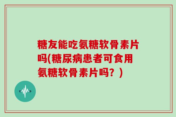 糖友能吃氨糖软骨素片吗(患者可食用氨糖软骨素片吗？)